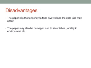 Disadvantages
• The paper has the tendency to fade away hence the data loss may
occur.
• The paper may also be damaged due to silverfishes , acidity in
environment etc.
 