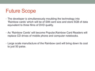 Future Scope
• The developer is simultaneously moulding the technology into
‘Rainbow cards’ which will be of SIM card size and store 5GB of data
equivalent to three films of DVD quality.
• As ‘Rainbow Cards’ will become Popular,Rainbow Card Readers will
replace CD drives of mobile phone and computer notebooks.
• Large scale manufacture of the Rainbow card will bring down its cost
to just 50 paise.
 