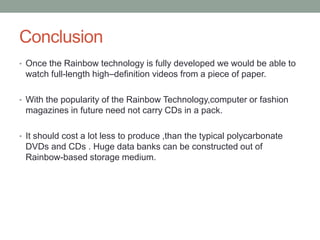 Conclusion
• Once the Rainbow technology is fully developed we would be able to
watch full-length high–definition videos from a piece of paper.
• With the popularity of the Rainbow Technology,computer or fashion
magazines in future need not carry CDs in a pack.
• It should cost a lot less to produce ,than the typical polycarbonate
DVDs and CDs . Huge data banks can be constructed out of
Rainbow-based storage medium.
 