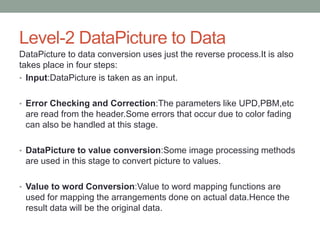 Level-2 DataPicture to Data
DataPicture to data conversion uses just the reverse process.It is also
takes place in four steps:
• Input:DataPicture is taken as an input.
• Error Checking and Correction:The parameters like UPD,PBM,etc
are read from the header.Some errors that occur due to color fading
can also be handled at this stage.
• DataPicture to value conversion:Some image processing methods
are used in this stage to convert picture to values.
• Value to word Conversion:Value to word mapping functions are
used for mapping the arrangements done on actual data.Hence the
result data will be the original data.
 