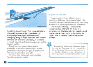 How does this huge object, some
weighing 320 tons fly so gracefully in the
sky and manage to stay up there for so long
almost as if it were part of God's creation.
Lift, thrust and drag. These are the
fundamentals of flight. All three are
invisible, yet this is what man has devoted
many, many years to, in order to get an
object that is heavier than air up in the
clouds.
A Qiant in the s y
Supersonic Jet
the ability to go 'zang'! This means that the
plane will suddenly dart sideways, go
straight up or straight down without
changing wing or nose position. The Harrier
can take-off and land vertically. It can land
in rough counrty without runways, or on the .... ~
I¥"f---------------_deck of a ship. "l",,~
These are just some of the recent , ~ The world's first airmail flight was flown
advances in aviation technology. A new in In~ia on February 18, 1911, .when .~r.
generation of longer winged, fuel efficient Henri Pequet',a Frenchman, earned mall In
jetliners is waiting to take-off, a ~~mber, bl-plane fro~ Allahabad to
Th 'II' "t' Y t II k Nalnl Junction, some 9.6 kilometres away.
n mg I IS. e we a seem to ta e
flying for granted today.
1>------------------
 