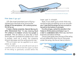 How does it go up?
Lift-the most important part offlying-
comes from the flow of air around the
wings of the aeroplane. Lift is what pushes
the wing up.
It was a Swiss scientist, Daniel Bernoulli,
who discovered that "in any moving fluid
the pressure is lowest where the speed is
greatest. The air about us acts like a fluid
and if we can increase the speed of air over
a surface, such as a wing, the pressure
should decrease and the wing should rise."
This principle can be applied to an aero-
plane as well.
If you walk up to an aircraft and look at it
carefully you'll notice that the upper surface
of the wing is generally curved while the
Flow of air over curved wing (aerofoil) lifts the plane
lower part is straight.
Now, if you walk up to a bird-that may
not be as easy as walking up to an aircraft-
you'll see that its wings too are curved on
top while the bottom is straight.
It is this shape, called the aerofoil, that
helps to lift the plane and keep it up. In
order to understand why this is so, we have
to know a bit about airflow.
The air that goes over the top of the wing
will act differently than the air that goes
under the wing. As the air has to travel a
~../ :
 