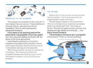 · ----- ~/. __..
~------ ff81>
Watch-out it's the propeller
The aeroplane propeller is like a big fan. It
has blades that are curved. These blades cut
through the air, and also pull the air
backward. This air then pushes the
aeroplane forward.
If you were to be standing behind the
plane when the propeller is turning, watch
out. You would probably be blown off. So
great is the force generated.
Issac Newton worked out how this
happens long before the propeller driven
plane was invented. He proved that action
and reaction are equal and opposite.
When the propeller pushes air backward
it is action. The reaction pushes the
propeller forward and being a part of the
aeroplane it helps in carrying the plane
forward.
The jet-age
Before the 2nd world war all aeroplanes
had propellers. The first planes with jet
engines were used in the war.
The jet engine draws in air at the front.
This air is forced into a chamber by blades.
Here it is mixed with fuel. The mixture
burns. The burned gases shoot out from the
jet pipe at high speed and whoosh ... the
plane shoots forward.
The principle is the same as in a propeller
driven plane. There is a force pushing 2
 