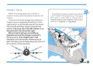 Rolling in the air
When one wing goes up or down in
relation to the other the plane is said to be
rolling.
To control this the wings have ailerons.
These move in opposite directions. If the
right aileron is up the left one will be down.
The aircraft will then 'bank' towards the
aileron that is up. So if the left aileron is up
the plane will not roll to the right.
We've tried to tell you as briefly as
possible some of the things involved in
flying a plane. It is a highly technical
operation and extremely challenging as
well. Perhaps one of these days you too will
be up there, at the controls.
Roiling
King Khaled of Saudi Arabia has ordered
a £21 million 747 executive jet. The plane
will have a room with a throne and a
hospital section with satellite communica-
tions to a hospital in Cleveland.
 