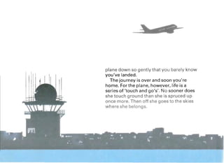 plane down so gently that you barely know
you've landed.
The journey is over and soon you're
home. For the plane, however, life is a
series of 'touch and go's'. No sooner does
she touch ground than she is spruced up
once more. Then off she goes to the skies
where she belongs.
 