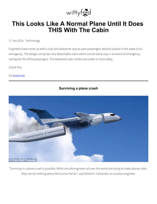 This Looks Like A Normal Plane Until It Does
THIS With The Cabin
17 Jan,2016 Technology
Engineers have come up with a cool and awesome way to save passengers aboard a plane in the wake of an
emergency. The design comprises of a detachable cabin which can be done way in an event of emergency,
saving the life of the passengers. The detached cabin lands over water or land safely.
Check this.
Via Dailymail
Surviving a plane crash
"Surviving in a plane crash is possible. While aircraft engineers all over the world are trying to make planes safer,
they can do nothing about the human factor", said Vladimir Tatarenko, an aviation engineer.
 
