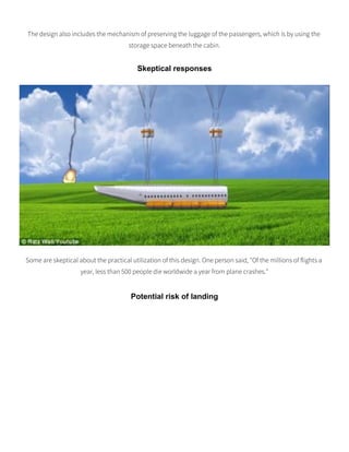 The design also includes the mechanism of preserving the luggage of the passengers, which is by using the
storage space beneath the cabin.
Skeptical responses
Some are skeptical about the practical utilization of this design. One person said, "Of the millions of flights a
year, less than 500 people die worldwide a year from plane crashes."
Potential risk of landing
 