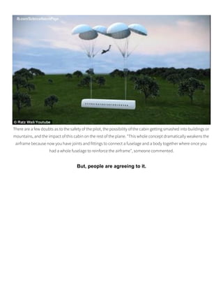 There are a few doubts as to the safety of the pilot, the possibility of the cabin getting smashed into buildings or
mountains, and the impact of this cabin on the rest of the plane. "This whole concept dramatically weakens the
airframe because now you have joints and fittings to connect a fuselage and a body together where once you
had a whole fuselage to reinforce the airframe", someone commented.
But, people are agreeing to it.
 
