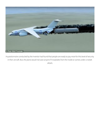 A questionnaire conducted by the inventor had found that people are ready to pay more for this level of security
in their aircraft. But, the plane would not save anyone if it explodes from the inside or comes under a rocket
attack.
 