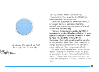 Up above the world so high
Like a big bird in the sky....
I
t's so unreal. At the same time so
fascinating. This gigantic bird that man
has invented-the aeroplane.
Unlike an automobile, a train or a ship, it
breaks all barriers as it speeds along,
sometimes faster than the speed of sound,
across the limitless sky.
To man, the aeroplane was a symbol of
freedom. In ancient Hindu mythology it was
Garuda-the great celestial bird who is said
to have 'mocked the wind with his
fleetness.' And in Greece it was Icarus who
is supposed to have risen from the earth on
wings of wax and flown until he came so
close to the sun that his wings melted.
Perhaps it had always been man's secret
desire to compete with the birds. To glide
gracefully in the air. To break free from the
earth. To soar over the mountains and the
seas. The aeroplane is in fact, a dream come
true.
 