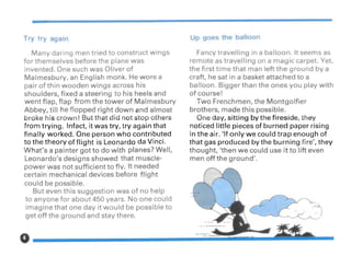 Try try again
Many daring men tried to construct wings
for themselves before the plane was
invented. One such was Oliver of
Malmesbury, an English monk. He wore a
pair of thin wooden wings across his
shoulders, fixed a steering to his heels and
went flap, flap from the tower of Malmesbury
Abbey, till he flopped right down and almost
broke his crown! But that did not stop others
from trying. Infact, it was try, try again that
finally worked. One person who contributed
to the theory of flight is Leonardo da Vinci.
What's a painter got to do with planes? Well,
Leonardo's designs showed that muscle-
power was not sufficient to fly. It needed
certain mechanical devices before fHght
could be possible.
But even this suggestion was of no help
to anyone for about 450 years. No one could
imagine that one day it would be possible to
get off the ground and stay there.
Up goes the balloon
Fancy travelling in a balloon. It seems as
remote as travelling on a magic carpet. Yet,
the first time that man left the ground by a
craft, he sat in a basket attached to a
balloon. Bigger than the ones you play with
of course!
Two Frenchmen, the Montgolfier
brothers, made this possible.
One day, sitting by the fireside, they
noticed little pieces of burned paper rising
in the air. 'If only we could trap enough of
that gas produced by the bu rning fire', they
thought, 'then we could use it to lift even
men off the ground'.
 
