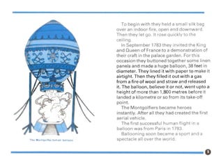 T. ontgol.r ot· Ir alloon
To begin with they held a small silk bag
over an indoor fire, open end downward.
Then they let go. It rose quickly to the
ceiling.
In September 1783 they invited the King
and Queen of France to a demonstration of
their craft in the palace garden. For this
occasion they buttoned together some linen
panels and made a huge balloon, 38 feet in
diameter. They lined it with paper to make it
airtight. Then they filled it out with a gas
from a fire of wool and straw and released
it. The balloon, believe it or not, went upto a
height of more than 1,800 metres before it
landed a kilometre or so from its take-off
point.
The Montgolfiers became heroes
instantly. After all they had created the first
aerial vehicle.
The first successful human flight in a
balloon was from Paris In 1783.
Ballooning soon became a sport and a
spectacle all over the world.
 