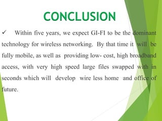 CONCLUSION
Within five years, we expect GI-FI to be the dominant
technology for wireless networking. By that time it will be
fully mobile, as well as providing low- cost, high broadband
access, with very high speed large files swapped with in
seconds which will develop wire less home and office of
future.