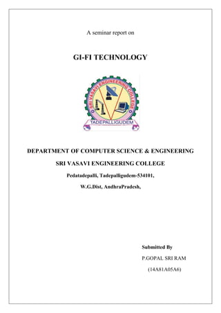 A seminar report on
GI-FI TECHNOLOGY
DEPARTMENT OF COMPUTER SCIENCE & ENGINEERING
SRI VASAVI ENGINEERING COLLEGE
Pedatadepalli, Tadepalligudem-534101,
W.G.Dist, AndhraPradesh,
Submitted By
P.GOPAL SRI RAM
(14A81A05A6)
 
