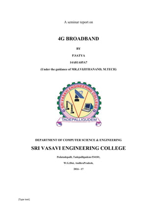 [Type text]
A seminar report on
4G BROADBAND
BY
P.SATYA
14A81A05A7
(Under the guidance of MR.J.VIJITHANAND, M.TECH)
DEPARTMENT OF COMPUTER SCIENCE & ENGINEERING
SRI VASAVI ENGINEERING COLLEGE
Pedatadepalli, Tadepalligudem-534101,
W.G.Dist, AndhraPradesh,
2016 - 17
 