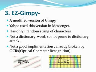 3. EZ-Gimpy-
 A modified version of Gimpy.
 Yahoo used this version in Messenger.
 Has only 1 random string of characters.
 Not a dictionary word, so not prone to dictionary
attack.
 Not a good implimentation , already broken by
OCRs(Optical Character Recognition).
 