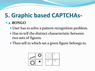 5. Graphic based CAPTCHAs-
 1. BONGO
 User has to solve a pattern recognition problem.
 Has to tell the distinct characteristic between
two sets of figures.
 Then tell to which set a given figure belongs to.
 