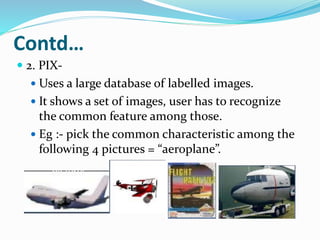 Contd…
 2. PIX-
 Uses a large database of labelled images.
 It shows a set of images, user has to recognize
the common feature among those.
 Eg :- pick the common characteristic among the
following 4 pictures = “aeroplane”.
 