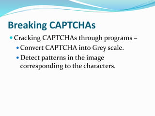 Breaking CAPTCHAs
 Cracking CAPTCHAs through programs –
 Convert CAPTCHA into Grey scale.
 Detect patterns in the image
corresponding to the characters.
 