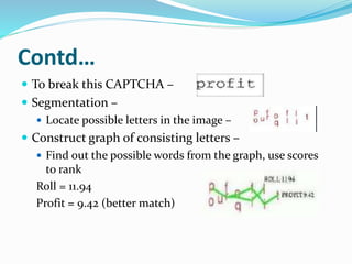 Contd…
 To break this CAPTCHA –
 Segmentation –
 Locate possible letters in the image –
 Construct graph of consisting letters –
 Find out the possible words from the graph, use scores
to rank
Roll = 11.94
Profit = 9.42 (better match)
 
