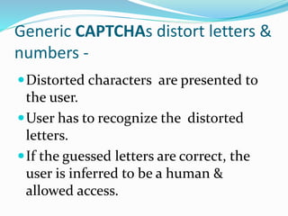 Generic CAPTCHAs distort letters &
numbers -
Distorted characters are presented to
the user.
User has to recognize the distorted
letters.
If the guessed letters are correct, the
user is inferred to be a human &
allowed access.
 
