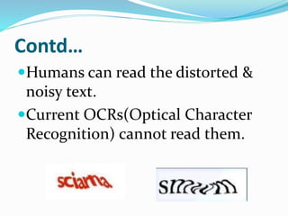 Contd…
Humans can read the distorted &
noisy text.
Current OCRs(Optical Character
Recognition) cannot read them.
 