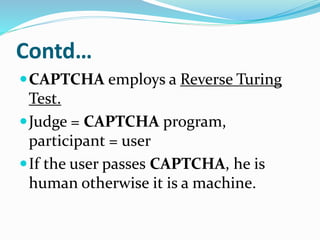 Contd…
CAPTCHA employs a Reverse Turing
Test.
Judge = CAPTCHA program,
participant = user
If the user passes CAPTCHA, he is
human otherwise it is a machine.
 