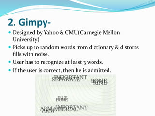 2. Gimpy-
 Designed by Yahoo & CMU(Carnegie Mellon
University)
 Picks up 10 random words from dictionary & distorts,
fills with noise.
 User has to recognize at least 3 words.
 If the user is correct, then he is admitted.
 