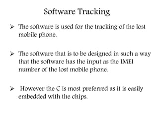 Software Tracking
 The software is used for the tracking of the lost
mobile phone.
 The software that is to be designed in such a way
that the software has the input as the IMEI
number of the lost mobile phone.
 However the C is most preferred as it is easily
embedded with the chips.
 
