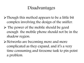 Disadvantages
Though this method appears to be a little bit
complex involving the design of the sniffer.
 The power of the mobile should be good
enough the mobile phone should not be in the
shadow region.
Networks are becoming more and more
complicated as they expand, and it’s a very
time consuming and tiresome task to pin point
a problem.
 