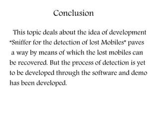 Conclusion
This topic deals about the idea of development
“Sniffer for the detection of lost Mobiles” paves
a way by means of which the lost mobiles can
be recovered. But the process of detection is yet
to be developed through the software and demo
has been developed.
 