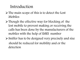 Introduction
The main scope of this is to detect the Lost
Mobiles
Though the effective way for blocking of the
lost mobile to prevent making or receiving the
calls has been done by the manufacturers of the
mobiles with the help of IMEI number
Sniffer has to be designed very precisely and size
should be reduced for mobility and or the
detection
 