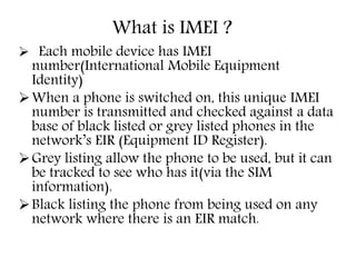  Each mobile device has IMEI
number(International Mobile Equipment
Identity)
When a phone is switched on, this unique IMEI
number is transmitted and checked against a data
base of black listed or grey listed phones in the
network’s EIR (Equipment ID Register).
Grey listing allow the phone to be used, but it can
be tracked to see who has it(via the SIM
information).
Black listing the phone from being used on any
network where there is an EIR match.
What is IMEI ?
 