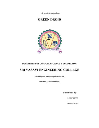 A seminar report on
GREEN DROID
DEPARTMENT OF COMPUTER SCIENCE & ENGINEERING
SRI VASAVI ENGINEERING COLLEGE
Pedatadepalli, Tadepalligudem-534101,
W.G.Dist, AndhraPradesh,
Submitted By
S.ALEKHYA
14A81A05AB2
 