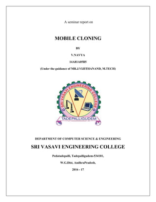 A seminar report on
MOBILE CLONING
BY
V.NAVYA
14A81A05B5
(Under the guidance of MR.J.VIJITHANAND, M.TECH)
DEPARTMENT OF COMPUTER SCIENCE & ENGINEERING
SRI VASAVI ENGINEERING COLLEGE
Pedatadepalli, Tadepalligudem-534101,
W.G.Dist, AndhraPradesh,
2016 - 17
 