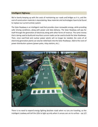 Intelligent Highway:
We're barely keeping up with the costs of maintaining our roads and bridges as it is, and the
cost of construction materials is skyrocketing. New materials and technologies have to be found
to replace our current archaic system.
The Solar Roadway is an intelligent road that provides clean renewable energy, while providing
safer driving conditions, along with power and data delivery. The Solar Roadway will pay for
itself through the generation of electricity along with other forms of revenue. The same money
that is being used to build and resurface current roads can be used to build the Solar Roadways.
Then, since coal-fired and nuclear power plants will no longer be needed, the costs of all
electricity generation plants can also be rolled back into the Solar Roadways. Add to the costs of
power distribution systems (power poles, relay stations, etc.)
There is no need to expend energy lighting desolate roads when no cars are traveling, so the
intelligent roadway will tell the LEDs to light up only when it senses cars on its surface - say 1/2
 