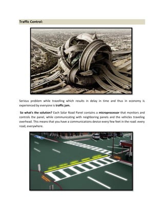 Traffic Control:
Serious problem while travelling which results in delay in time and thus in economy is
experienced by everyone is traffic jam.
So what's the solution? Each Solar Road Panel contains a microprocessor that monitors and
controls the panel, while communicating with neighboring panels and the vehicles traveling
overhead. This means that you have a communications device every few feet in the road: every
road, everywhere.
 