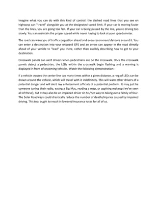 Imagine what you can do with this kind of control: the dashed road lines that you see on
highways can "travel" alongside you at the designated speed limit. If your car is moving faster
than the lines, you are going too fast. If your car is being passed by the line, you're driving too
slowly. You can maintain the proper speed while never having to look at your speedometer.
The road can warn you of traffic congestion ahead and even recommend detours around it. You
can enter a destination into your onboard GPS and an arrow can appear in the road directly
ahead of your vehicle to "lead" you there, rather than audibly describing how to get to your
destination.
Crosswalk panels can alert drivers when pedestrians are on the crosswalk. Once the crosswalk
panels detect a pedestrian, the LEDs within the crosswalk begin flashing and a warning is
displayed in front of oncoming vehicles. Watch the following demonstration:
If a vehicle crosses the center line too many times within a given distance, a ring of LEDs can be
drawn around the vehicle, which will travel with it indefinitely. This will warn other drivers of a
potential danger and will alert law enforcement officials of a potential problem. It may just be
someone tuning their radio, eating a Big Mac, reading a map, or applying makeup (we've seen
all of these), but it may also be an impaired driver on his/her way to taking out a family of four.
The Solar Roadways could drastically reduce the number of deaths/injuries caused by impaired
driving. This too, ought to result in lowered insurance rates for all of us.
 