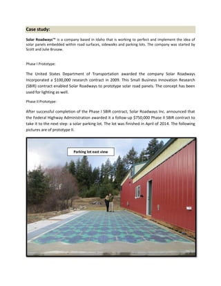 Case study:
Solar Roadways™ is a company based in Idaho that is working to perfect and implement the idea of
solar panels embedded within road surfaces, sidewalks and parking lots. The company was started by
Scott and Julie Brusaw.
Phase I Prototype:
The United States Department of Transportation awarded the company Solar Roadways
Incorporated a $100,000 research contract in 2009. This Small Business Innovation Research
(SBIR) contract enabled Solar Roadways to prototype solar road panels. The concept has been
used for lighting as well.
Phase II Prototype:
After successful completion of the Phase I SBIR contract, Solar Roadways Inc. announced that
the Federal Highway Administration awarded it a follow-up $750,000 Phase II SBIR contract to
take it to the next step: a solar parking lot. The lot was finished in April of 2014. The following
pictures are of prototype II.
Parking lot east view
 