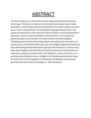 ABSTRACT
The Solar Roadway is a series of structurally-engineered solar panels that are
driven upon. The idea is to replace all current petroleum-based asphalt roads,
parking lots, and driveways with Solar Road Panels that collect energy to be used
by our homes and businesses. The renewable energy generated by solar road
panels will replace the current need for fossil fuel which is used for generation of
electricity as also oil used for driving the vehicles which in turn reduces the
greenhouse gases nearly to half. The implementation of Solar Roadways
Technology will create the clean energy boom, spurring private investment on a
massive scale, with relatively little extra cost. An intelligent highway infrastructure
and a self-healing decentralized power grid that will eliminate our need for fossil
fuels. Solar Roadways will also features wildlife preservation, the elimination of
impervious surfaces, law enforcement, DUI detection, counter-terrorism, etc. It
provides a decentralized, secure, intelligent, self-healing power grid which pays
for itself. So it’s time to upgrade our infrastructure (especially roads & power
grids) with the 21st century technology i.e. “Solar Roadways”.
 