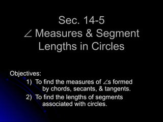 Sec. 14-5Sec. 14-5
∠∠ Measures & SegmentMeasures & Segment
Lengths in CirclesLengths in Circles
Objectives:Objectives:
1) To find the measures of1) To find the measures of ∠∠s formeds formed
by chords, secants, & tangents.by chords, secants, & tangents.
2) To find the lengths of segments2) To find the lengths of segments
associated with circles.associated with circles.
 
