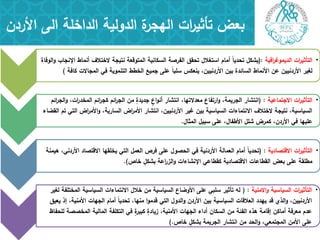 ‫بعض‬‫ات‬‫ر‬‫تأثي‬‫األردن‬ ‫الى‬ ‫الداخمة‬ ‫الدولية‬ ‫ة‬‫اليجر‬
•‫افية‬‫ر‬‫الديموغ‬ ‫ات‬‫ر‬‫التأثي‬(:‫الوفاة‬‫و‬ ‫اإلنجاب‬ ‫أنماط‬ ‫الختالف‬ ‫نتيجة‬ ‫المتوقعة‬ ‫السكانية‬ ‫الفرصة‬ ‫تحقق‬ ‫استغالل‬ ‫أمام‬ ً‫ا‬‫تحدي‬ ‫يشكل‬
‫كافة‬ ‫المجاالت‬ ‫في‬ ‫التنموية‬ ‫الخطط‬ ‫جميع‬ ‫عمى‬ ً‫ا‬‫سمب‬ ‫ينعكس‬ ،‫األردنيين‬ ‫بين‬ ‫السائدة‬ ‫األنماط‬ ‫عن‬ ‫األردنيين‬ ‫لغير‬)
•‫االجتماعية‬ ‫ات‬‫ر‬‫التأثي‬( :‫ائم‬‫ر‬‫الج‬‫و‬ ،‫ات‬‫ر‬‫المخد‬ ‫ائم‬‫ر‬‫كج‬ ‫ائم‬‫ر‬‫الج‬ ‫من‬ ٍ‫جديدة‬ ٍ‫اع‬‫و‬‫أن‬ ‫انتشار‬ ،‫معدالتيا‬ ‫ارتفاع‬‫و‬ ،‫الجريمة‬ ‫انتشار‬
‫القضاء‬ ‫تم‬ ‫التي‬ ‫اض‬‫ر‬‫األم‬‫و‬ ،‫السارية‬ ‫اض‬‫ر‬‫األم‬ ‫انتشار‬ ،‫األردنيين‬ ‫غير‬ ‫بين‬ ‫السياسية‬ ‫االنتماءات‬ ‫الختالف‬ ‫نتيجة‬ ،‫السياسية‬
‫المثال‬ ‫سبيل‬ ‫عمى‬ ،‫األطفال‬ ‫شمل‬ ‫كمرض‬ ،‫األردن‬ ‫في‬ ‫عمييا‬.
•‫االقتصادية‬ ‫ات‬‫ر‬‫التأثي‬( :‫ىيمنة‬ ،‫األردني‬ ‫االقتصاد‬ ‫يخمقيا‬ ‫التي‬ ‫العمل‬ ‫فرص‬ ‫عمى‬ ‫الحصول‬ ‫في‬ ‫األردنية‬ ‫العمالة‬ ‫أمام‬ ً‫ا‬‫تحدي‬
‫خاص‬ ٍ‫بشكل‬ ‫اعة‬‫ر‬‫الز‬‫و‬ ‫اإلنشاءات‬ ‫كقطاعي‬ ‫االقتصادية‬ ‫القطاعات‬ ‫بعض‬ ‫عمى‬ ‫مطمقة‬.)
•‫االمنية‬‫و‬ ‫السياسية‬ ‫ات‬‫ر‬‫التأثي‬( :‫لغير‬ ‫المختمفة‬ ‫السياسية‬ ‫االنتماءات‬ ‫خالل‬ ‫من‬ ‫السياسية‬ ‫األوضاع‬ ‫عمى‬ ‫سمبي‬ ‫تأثير‬ ‫لو‬
‫يعيق‬ ‫إذ‬ ،‫األمنية‬ ‫الجيات‬ ‫أمام‬ ً‫ا‬‫تحدي‬ ،‫منيا‬ ‫ا‬‫و‬‫قدم‬ ‫التي‬ ‫الدول‬‫و‬ ‫األردن‬ ‫بين‬ ‫السياسية‬ ‫العالقات‬ ‫ييدد‬ ‫قد‬ ‫الذي‬‫و‬ ،‫األردنيين‬
‫لمحفاظ‬ ‫المخصصة‬ ‫المالية‬ ‫التكمفة‬ ‫في‬ ٍ‫ة‬‫كبير‬ ٍ‫زيادة‬ ،‫األمنية‬ ‫الجيات‬ ‫أداء‬ ‫السكان‬ ‫من‬ ‫الفئة‬ ‫ىذه‬ ‫إقامة‬ ‫أماكن‬ ‫معرفة‬ ‫عدم‬
‫خاص‬ ٍ‫بشكل‬ ‫الجريمة‬ ‫انتشار‬ ‫من‬ ‫الحد‬‫و‬ ،‫المجتمعي‬ ‫األمن‬ ‫عمى‬).
 