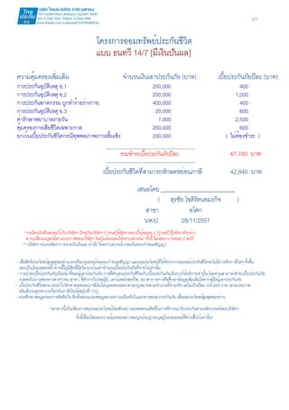 2/7 
โครงการออมทรัพย์ประกันชีวิต 
แบบ ธนทวี 14/7 [มีเงินปันผล] 
ความคุ้มครองเพิ่มเติม จำนวนเงินเอาประกันภัย (บาท) เบี้ยประกันภัยปีละ (บาท) 
การประกันอุบัติเหตุ อ.1 200,000 400 
การประกันอุบัติเหตุ อ.2 200,000 1,000 
การประกันฆาตกรรม ถูกทำร้ายร่างกาย 400,000 400 
การประกันอุบัติเหตุ อ.3 20,000 600 
ค่ารักษาพยาบาลรายวัน 1,000 2,500 
คุ้มครองการเสียชีวิตเฉพาะกาล 200,000 600 
ยกเว้นเบี้ยประกันชีวิตกรณีทุพพลภาพถาวรสิ้นเชิง 200,000 ( ไม่ต้องชำระ ) 
รวมชำระเบี้ยประกันภัยปีละ 47,740 บาท 
เบี้ยประกันชีวิตที่สามารถหักลดหย่อนภาษี 42,840 บาท 
เสนอโดย __________________________ 
( สุรชัย โชติรัตนอมรกิจ ) 
สาขา อโศก 
ว/ด/ป 28/11/2557 
* กรณีคงเงินคืนสะสมไว้กับบริษัทฯ ปัจจุบันบริษัทฯ กำหนดให้อัตราดอกเบี้ยร้อยละ 2.75 ต่อปี ซึ่งอัตราดังกล่าว 
อาจเปลี่ยนแปลงได้ตามประกาศของบริษัทฯ โดยไม่ต้องแจ้งให้ทราบล่วงหน้า ทั้งนี้ ไม่น้อยกว่าร้อยละ 2 ต่อปี 
** บริษัทฯ จะแจ้งอัตราการจ่ายเงินปันผล (ถ้ามี) ให้ทราบล่วงหน้าก่อนวันครบกำหนดสัญญา 
- เพื่อสิทธิประโยชน์สูงสุดของท่าน ควรถือกรมธรรม์จนครบกำหนดสัญญา และผลประโยชน์ที่ได้รับจากกรมธรรม์ประกันชีวิตจะไม่มีการหักภาษีใดๆ ทั้งสิ้น 
และเป็นเงินปลอดหนี้ เจ้าหนี้ไม่มีสิทธิ์ยึดได้ ยกเว้นเท่าจำนวนเบี้ยประกันภัยที่จ่ายไปเท่านั้น 
- การนำส่งเบี้ยประกันภัยเป็นหน้าที่ของผู้เอาประกันภัย การที่ตัวแทนประกันชีวิตเก็บเบี้ยประกันภัยเป็นการให้บริการเท่านั้น โดยท่านสามารถชำระเบี้ยประกันภัย 
งวดต่อไปผ่านช่องทางต่างๆ เช่น สาขา, ที่ทำการไปรษณีย์, เคาน์เตอร์เซอร์วิส, ธนาคาร ฯลฯ หรือศึกษาข้อมูลเพิ่มเติมได้จากคู่มือผู้เอาประกันภัย 
- เบี้ยประกันชีวิตสามารถนำไปหักค่าลดหย่อนภาษีเงินได้บุคคลธรรมดาตามกฎหมายตามจำนวนที่จ่ายจริง แต่ไม่เกินปีละ 100,000 บาท (ตามประกาศ 
อธิบดีกรมสรรพากรเกี่ยวกับภาษีเงินได้ฉบับที่ 172) 
- ควรศึกษาข้อมูลก่อนการตัดสินใจ อีกทั้งต้องแถลงข้อมูลตามความเป็นจริงในเอกสารขอเอาประกันภัย เพื่อผลประโยชน์สูงสุดของท่าน 
"เอกสารนี้เป็นเพียงการสรุปผลประโยชน์โดยสังเขป และขอสงวนสิทธิ์ในการพิจารณารับประกันตามหลักเกณฑ์ของบริษัทฯ 
ทั้งนี้เงื่อนไขและความคุ้มครองอย่างสมบูรณ์จะถูกระบุอยู่ในกรมธรรม์ที่ท่านซื้อไว้เท่านั้น" 
 