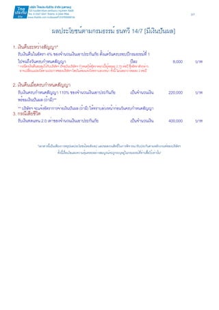 3/7 
ผลประโยชน์ตามกรมธรรม์ ธนทวี 14/7 [มีเงินปันผล] 
1. เงินคืนระหว่างสัญญา* 
รับเงินคืนในอัตรา 4% ของจำนวนเงินเอาประกันภัย ตั้งแต่วันครบรอบปีกรมธรรม์ที่ 1 
ไปจนถึงวันครบกำหนดสัญญา ปีละ 8,000 บาท 
* กรณีคงเงินคืนสะสมไว้กับบริษัทฯ ปัจจุบันบริษัทฯ กำหนดให้อัตราดอกเบี้ยร้อยละ 2.75 ต่อปี ซึ่งอัตราดังกล่าว 
อาจเปลี่ยนแปลงได้ตามประกาศของบริษัทฯ โดยไม่ต้องแจ้งให้ทราบล่วงหน้า ทั้งนี้ ไม่น้อยกว่าร้อยละ 2 ต่อปี 
2. เงินคืนเมื่อครบกำหนดสัญญา 
รับเงินครบกำหนดสัญญา 110% ของจำนวนเงินเอาประกันภัย เป็นจำนวนเงิน 220,000 บาท 
พร้อมเงินปันผล (ถ้ามี)** 
** บริษัทฯ จะแจ้งอัตราการจ่ายเงินปันผล (ถ้ามี) ให้ทราบล่วงหน้าก่อนวันครบกำหนดสัญญา 
3. กรณีเสียชีวิต 
รับเงินทดแทน 2.0 เท่าของจำนวนเงินเอาประกันภัย เป็นจำนวนเงิน 400,000 บาท 
"เอกสารนี้เป็นเพียงการสรุปผลประโยชน์โดยสังเขป และขอสงวนสิทธิ์ในการพิจารณารับประกันตามหลักเกณฑ์ของบริษัทฯ 
ทั้งนี้เงื่อนไขและความคุ้มครองอย่างสมบูรณ์จะถูกระบุอยู่ในกรมธรรม์ที่ท่านซื้อไว้เท่านั้น" 
 
