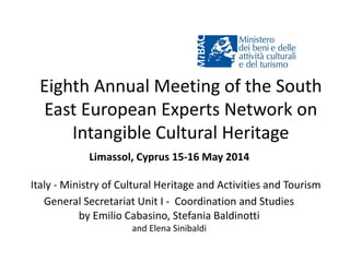 Eighth Annual Meeting of the South
East European Experts Network on
Intangible Cultural Heritage
Limassol, Cyprus 15-16 May 2014
Italy - Ministry of Cultural Heritage and Activities and Tourism
General Secretariat Unit I - Coordination and Studies
by Emilio Cabasino, Stefania Baldinotti
and Elena Sinibaldi
 
