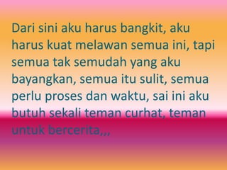 Dari sini aku harus bangkit, aku 
harus kuat melawan semua ini, tapi 
semua tak semudah yang aku 
bayangkan, semua itu sulit, semua 
perlu proses dan waktu, sai ini aku 
butuh sekali teman curhat, teman 
untuk bercerita,,, 
 