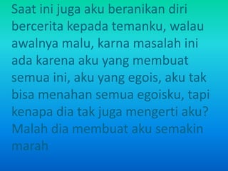 Saat ini juga aku beranikan diri 
bercerita kepada temanku, walau 
awalnya malu, karna masalah ini 
ada karena aku yang membuat 
semua ini, aku yang egois, aku tak 
bisa menahan semua egoisku, tapi 
kenapa dia tak juga mengerti aku? 
Malah dia membuat aku semakin 
marah 
 