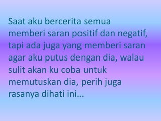 Saat aku bercerita semua 
memberi saran positif dan negatif, 
tapi ada juga yang memberi saran 
agar aku putus dengan dia, walau 
sulit akan ku coba untuk 
memutuskan dia, perih juga 
rasanya dihati ini… 
 