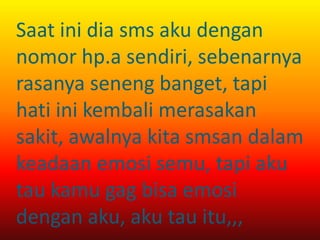 Saat ini dia sms aku dengan 
nomor hp.a sendiri, sebenarnya 
rasanya seneng banget, tapi 
hati ini kembali merasakan 
sakit, awalnya kita smsan dalam 
keadaan emosi semu, tapi aku 
tau kamu gag bisa emosi 
dengan aku, aku tau itu,,, 
 