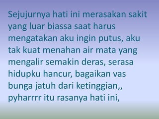 Sejujurnya hati ini merasakan sakit 
yang luar biassa saat harus 
mengatakan aku ingin putus, aku 
tak kuat menahan air mata yang 
mengalir semakin deras, serasa 
hidupku hancur, bagaikan vas 
bunga jatuh dari ketinggian,, 
pyharrrr itu rasanya hati ini, 
 
